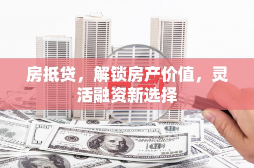衡阳房抵贷，解锁房产价值，灵活融资新选择